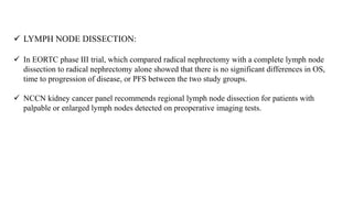  LYMPH NODE DISSECTION:
 In EORTC phase III trial, which compared radical nephrectomy with a complete lymph node
dissection to radical nephrectomy alone showed that there is no significant differences in OS,
time to progression of disease, or PFS between the two study groups.
 NCCN kidney cancer panel recommends regional lymph node dissection for patients with
palpable or enlarged lymph nodes detected on preoperative imaging tests.
 