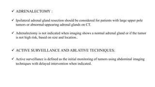  ADRENALECTOMY :
 Ipsilateral adrenal gland resection should be considered for patients with large upper pole
tumors or abnormal-appearing adrenal glands on CT.
 Adrenalectomy is not indicated when imaging shows a normal adrenal gland or if the tumor
is not high risk, based on size and location..
 ACTIVE SURVEILLANCE AND ABLATIVE TECHNIQUES:
 Active surveillance is defined as the initial monitoring of tumors using abdominal imaging
techniques with delayed intervention when indicated.
 