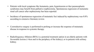 • Patients with local symptoms like hematuria, pain, hypertension or ther paraneoplastic
syndromes may benefit from palliative nephrectomy. Spontaneous regression of metastatic
renal cell cancer after nephrectomy has been reported.
• Incidence of spontaneous regression of metastatic foci induced by nephrectomy was 0.8%
according to extensive literature review.
• Cytoreductive surgery is performed to prolong or increase the response of metastatic
disease in response to systemic therapy.
• Radiofrequency Ablation (RFA) is a potential treatment option in an elderly patients with
favourable lesions (<4cm and in the periphery of the kidney), or in patients with solitary
kidney.
 