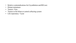 • Relative contraindications for Cryoablation and RFA are:
• Distant metastases
• Tumors >5cm
• Tumors in the hilum or central collecting system
• Life expectancy <1year
 