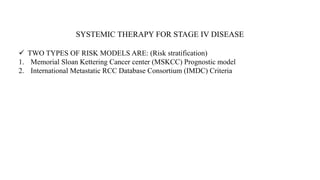 SYSTEMIC THERAPY FOR STAGE IV DISEASE
 TWO TYPES OF RISK MODELS ARE: (Risk stratification)
1. Memorial Sloan Kettering Cancer center (MSKCC) Prognostic model
2. International Metastatic RCC Database Consortium (IMDC) Criteria
 