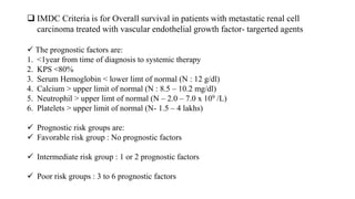  IMDC Criteria is for Overall survival in patients with metastatic renal cell
carcinoma treated with vascular endothelial growth factor- targerted agents
 The prognostic factors are:
1. <1year from time of diagnosis to systemic therapy
2. KPS <80%
3. Serum Hemoglobin < lower limt of normal (N : 12 g/dl)
4. Calcium > upper limit of normal (N : 8.5 – 10.2 mg/dl)
5. Neutrophil > upper limt of normal (N – 2.0 – 7.0 x 109 /L)
6. Platelets > upper limit of normal (N- 1.5 – 4 lakhs)
 Prognostic risk groups are:
 Favorable risk group : No prognostic factors
 Intermediate risk group : 1 or 2 prognostic factors
 Poor risk groups : 3 to 6 prognostic factors
 