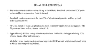• RENAL CELL CARCINOMA
• The most common type of cancer arising in the kidney: Renal cell carcinoma(RCC)(also
known as Hypernephroma or Grawitz tumor).
• Renal cell carcinoma accounts for over 3% of all adult malignancies and has several
histological subtypes.
• RCC is a tumor of older age group and is most commonly seen between the ages of 50 to
70 years and has a male to female ratio of 2:1.
• Approximately 85% of kidney tumors are renal cell carcinoma, and approximately 70%
of these have a Clear cell histology.
• Medullary renal carcinoma is a rare and aggressive RCC variant which is exclusively seen
in Sickle-cell trait positive patients.
 