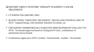  HISTORY ABOUT SYSTEMIC THERAPY IN KIDNEY CANCER
TREATMENT:
 CYTOKINE ERA (BEFORE 2005)
 BLOOD VESSEL TARGETING TREATMENT / SIGNALLING PATHWAY (2005 TO
2015) : Targeted therapy with Sorafenib, Sunitinib, Ervolimus, etc
 CHECKPOINT INHIBITORS ERA (TARGETED IMMUNOTHERAPY ERA) (2015 TO
2018): Nivolumab (approved based on Checkpoint 05 trial), combinations of
apilumimab and nivolumab
 Combinations approved in 2019 ( Axitibin+ Temrolizumab , Axitibin + Nivolumab)
 