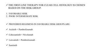  THE FIRST-LINE THERAPY FOR CLEAR CELL HSTOLOGY IS CHOSEN
BASED ON THE RISK GROUP:
1. FAVORABLE RISK
2. POOR/ INTERMEDIATE RISK
 PREFERRED REGIMENS IN FAVORABLE RISK GROUPS ARE:
 Axitinib + Pembrolizumab
 Cabozantinib + Nivolumab
 Lenvatinib + Pembrolizumab
 Sunitinib
 