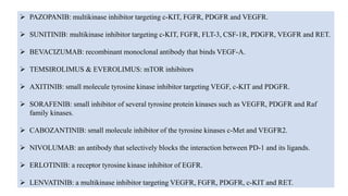  PAZOPANIB: multikinase inhibitor targeting c-KIT, FGFR, PDGFR and VEGFR.
 SUNITINIB: multikinase inhibitor targeting c-KIT, FGFR, FLT-3, CSF-1R, PDGFR, VEGFR and RET.
 BEVACIZUMAB: recombinant monoclonal antibody that binds VEGF-A.
 TEMSIROLIMUS & EVEROLIMUS: mTOR inhibitors
 AXITINIB: small molecule tyrosine kinase inhibitor targeting VEGF, c-KIT and PDGFR.
 SORAFENIB: small inhibitor of several tyrosine protein kinases such as VEGFR, PDGFR and Raf
family kinases.
 CABOZANTINIB: small molecule inhibitor of the tyrosine kinases c-Met and VEGFR2.
 NIVOLUMAB: an antibody that selectively blocks the interaction between PD-1 and its ligands.
 ERLOTINIB: a receptor tyrosine kinase inhibitor of EGFR.
 LENVATINIB: a multikinase inhibitor targeting VEGFR, FGFR, PDGFR, c-KIT and RET.
 
