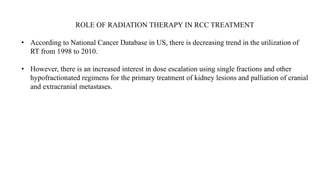 ROLE OF RADIATION THERAPY IN RCC TREATMENT
• According to National Cancer Database in US, there is decreasing trend in the utilization of
RT from 1998 to 2010.
• However, there is an increased interest in dose escalation using single fractions and other
hypofractionated regimens for the primary treatment of kidney lesions and palliation of cranial
and extracranial metastases.
 