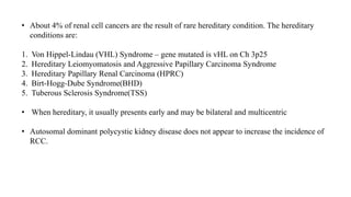 • About 4% of renal cell cancers are the result of rare hereditary condition. The hereditary
conditions are:
1. Von Hippel-Lindau (VHL) Syndrome – gene mutated is vHL on Ch 3p25
2. Hereditary Leiomyomatosis and Aggressive Papillary Carcinoma Syndrome
3. Hereditary Papillary Renal Carcinoma (HPRC)
4. Birt-Hogg-Dube Syndrome(BHD)
5. Tuberous Sclerosis Syndrome(TSS)
• When hereditary, it usually presents early and may be bilateral and multicentric
• Autosomal dominant polycystic kidney disease does not appear to increase the incidence of
RCC.
 