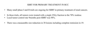 SBRT FOR PRIMARY TREATMENT IN RCC
• Many small phase I and II trails are ongoing for SBRT in primary treatment of renal cancers.
• In these trials, all tumors were treated with a single 25Gy fraction to the 70% isodose.
• Local tumor control rate 9months post-SBRT was 98%.
• There was a measurable size reduction in 38 lesions including complete remission in 19.
 