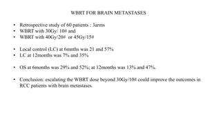 WBRT FOR BRAIN METASTASES
• Retrospective study of 60 patients : 3arms
• WBRT with 30Gy/ 10# and
• WBRT with 40Gy/20# or 45Gy/15#
• Local control (LC) at 6mnths was 21 and 57%
• LC at 12months was 7% and 35%
• OS at 6months was 29% and 52%; at 12months was 13% and 47%.
• Conclusion: escalating the WBRT dose beyond 30Gy/10# could improve the outcomes in
RCC patients with brain metastases.
 