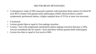 SRS FOR BRAIN METASTASES
• A retrospective study of 280 consecutive patients with metastatic brain tumors (of which 80
were RCC) treated with gamma knife radiosurgery (GKS) observed that to control
symptomatic peritumoral edema, a higher marginal dose of 25 Gy or more was necessary
• Conclusion:
• Lesions greater than or equal to 3cm undergo resection
• Lesions >2cm with symptomatic peritumoral edema undergo resection (because a 25Gy
was not considered safe for tumors >2cm) and those without gamma knife radiosurgery.
• Lesions less than or equal to 2cm receive GKS.
 