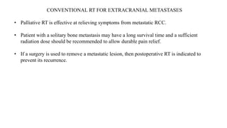 CONVENTIONAL RT FOR EXTRACRANIAL METASTASES
• Palliative RT is effective at relieving symptoms from metastatic RCC.
• Patient with a solitary bone metastasis may have a long survival time and a sufficient
radiation dose should be recommended to allow durable pain relief.
• If a surgery is used to remove a metastatic lesion, then postoperative RT is indicated to
prevent its recurrence.
 
