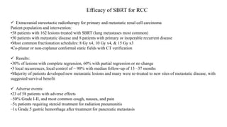 Efficacy of SBRT for RCC
 Extracranial stereotactic radiotherapy for primary and metastatic renal cell carcinoma
Patient population and intervention:
•58 patients with 162 lesions treated with SBRT (lung metastases most common)
•50 patients with metastatic disease and 8 patients with primary or inoperable recurrent disease
•Most common fractionation schedules: 8 Gy x4, 10 Gy x4, & 15 Gy x3
•Co-planar or non-coplanar conformal static fields with CT verification
 Results:
•30% of lesions with complete regression, 60% with partial regression or no change
•3 local recurrences, local control of ~ 90% with median follow-up of 13 –37 months
•Majority of patients developed new metastatic lesions and many were re-treated to new sites of metastatic disease, with
suggested survival benefit
 Adverse events:
•23 of 58 patients with adverse effects
–50% Grade I-II, and most common cough, nausea, and pain
–5x patients requiring steroid treatment for radiation pneumonitis
–1x Grade 5 gastric hemorrhage after treatment for pancreatic metastasis
 