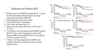 Radiation for Primary RCC
 Pooled analysis of SABR for primary RCC: A report
from the International Radiosurgery Oncology
Consortium for Kidney (IROCK)
 Patient population and intervention:
 •223 patients from 9 institutions
 •70% male, and mean age of 72
 •Mean maximal tumor dimension of 43.6 mm +/-
27.7 mm
 •118 patients received single-fraction SBRT (median
BED 87.5 Gy) and 105 patients received multi-
fraction SBRT (median BED 80 Gy). Dose range of
14-26 Gy, median of 25 Gy.
 –Patients receiving single-fraction SBRT were
younger, had better performance status, and had
smaller tumors
 
