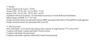  Results:
•Local control at 2 & 4 years = 97.8%
•2-year: CSS = 95.7%, OS = 82.1%, PFS = 77.4%
•4-year: CSS = 91.9%, OS = 70.7%, PFS = 65.4%
•3 patients with local recurrence, 16 with distant recurrence (1 of with both local and distant)
•Mean change in EGFR -5.5 +/-13.3 mL
•Larger maximum tumor size and multi-fraction SBRT associated with inferior CSS and PFS in both regimens
•Larger maximum tumor size associated with worse OS
 Adverse events:
•36% with Grade 1 or 2 toxicity only (nausea more common in single-fraction 17% versus 6.8%)
•1 patient with Grade 3 nausea and Grade 2 bowel toxicity
•1 patient with Grade 4 bowel toxicity
•1 patient with Grade 4 gastritis, followed by Grade 4 bowel toxicity
 