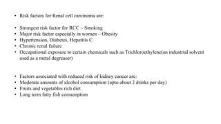 • Risk factors for Renal cell carcinoma are:
• Strongest risk factor for RCC – Smoking
• Major risk factor especially in women – Obesity
• Hypertension, Diabetes, Hepatitis C
• Chronic renal failure
• Occupational exposure to certain chemicals such as Trichloroethylene(an industrial solvent
used as a metal degreaser)
• Factors associated with reduced risk of kidney cancer are:
• Moderate amounts of alcohol consumption (upto about 2 drinks per day)
• Fruits and vegetables rich diet
• Long term fatty fish consumption
 