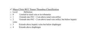  Mayo Clinic RCC Tumor Thrombus Classification
o Level Definition
o 0 Limited to renal vein or its tributaries
o 1 Extends into IVC < 2 cm above renal vein orifice
o 2 Extends into IVC > 2 cm above renal vein orifice, but below hepatic
veins
o 3 Extends above hepatic veins but below diaphragm
o 4 Extends above diaphragm
 