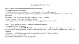 Ongoing Phase II Clinical Trials
NCT02141919: SABR for Patients with Primary Renal Cancer
•Estimated enrollment: 16 patients
•Inclusion: Biopsy proven renal cancer ≤ 5 cm with growth ≥ 2 mm in a 1-year period
•Exclusion: No prior abdominal radiation, RFA, cryoablation or evidence of metastatic disease for ≥ 3 ears prior to
registration
•Technique: 12 Gy in 3 fractions, 10 Gy in 4 fractions, 8 Gy in 5 fractions
•Primary outcome: 2-year tumor growth and viability
•Secondary outcomes: Growth rate, renal function, disease progression, adverse events
NCT01890590: A Phase II Study of Cyberknife Radiosurgery for RCC
•Estimated enrollment: 46 patients
•Inclusion: Biopsy proven T1N0M0 RCC ≤ 8 cm, serum creatinine < 3 mg/dL, no coagulopathy, no transaminitis
•Exclusion: Prior abdominal EBRT, prior invasive malignancy within 2 years, inability to target tumor or achieve dose
constrains
•Technique: ≥ 1 gold fiducials required, 3-4 fractions delivered with Cyberknife platform
•Primary outcome: Local control
•Secondary outcome: Adverse events, quality of life
 