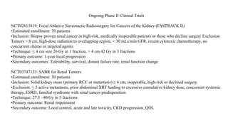 Ongoing Phase II Clinical Trials
NCT02613819: Focal Ablative Stereotactic Radiosurgery for Cancers of the Kidney (FASTRACK II)
•Estimated enrollment: 70 patients
•Inclusion: Biopsy proven renal cancer in high-risk, medically inoperable patients or those who decline surgery Exclusion:
Tumors > 8 cm, high-dose radiation to overlapping region, < 30 mLs/min GFR, recent cytotoxic chemotherapy, no
concurrent chemo or targeted agents
•Technique: ≤ 4 cm size 26 Gy in 1 fraction, > 4 cm 42 Gy in 3 fractions
•Primary outcome: 1-year local progression
•Secondary outcomes: Tolerability, survival, distant failure rate, renal function change
NCT03747133: SABR for Renal Tumors
•Estimated enrollment: 30 patients
•Inclusion: Solid kidney mass (primary RCC or metastasis) ≤ 6 cm, inoperable, high-risk or declined surgery
•Exclusion: ≥ 5 active metastases, prior abdominal XRT leading to excessive cumulative kidney dose, concurrent systemic
therapy, ESRD, familial syndrome with renal cancer predisposition
•Technique: 27.5 –40 Gy in 5 fractions
•Primary outcome: Renal impairment
•Secondary outcome: Local control, acute and late toxicity, CKD progression, QOL
 
