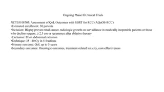 Ongoing Phase II Clinical Trials
NCT03108703: Assessment of QoL Outcomes with SBRT for RCC (AQuOS-RCC)
•Estimated enrollment: 30 patients
•Inclusion: Biopsy proven renal cancer, radiologic growth on surveillance in medically inoperable patients or those
who decline surgery, ≥ 2.5 cm or recurrence after ablative therapy
•Exclusion: Prior abdominal radiation
•Technique: 35 –40 Gy in 5 fractions
•Primary outcome: QoL up to 5-years
•Secondary outcomes: Oncologic outcomes, treatment-related toxicity, cost-effectiveness
 