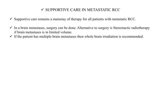  SUPPORTIVE CARE IN METASTATIC RCC
 Supportive care remains a mainstay of therapy for all patients with metastatic RCC.
 In a brain metastases, surgery can be done. Alternative to surgery is Stereotactic radiotherapy
if brain metastases is in limited volume.
 If the patient has multiple brain metastases then whole brain irradiation is recommended.
 