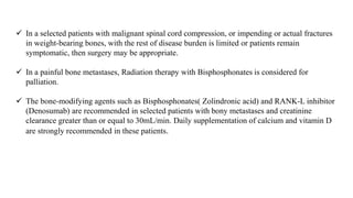  In a selected patients with malignant spinal cord compression, or impending or actual fractures
in weight-bearing bones, with the rest of disease burden is limited or patients remain
symptomatic, then surgery may be appropriate.
 In a painful bone metastases, Radiation therapy with Bisphosphonates is considered for
palliation.
 The bone-modifying agents such as Bisphosphonates( Zolindronic acid) and RANK-L inhibitor
(Denosumab) are recommended in selected patients with bony metastases and creatinine
clearance greater than or equal to 30mL/min. Daily supplementation of calcium and vitamin D
are strongly recommended in these patients.
 