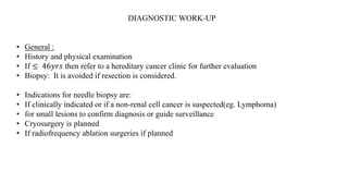 DIAGNOSTIC WORK-UP
• General :
• History and physical examination
• If ≤ 46𝑦𝑟𝑠 then refer to a hereditary cancer clinic for further evaluation
• Biopsy: It is avoided if resection is considered.
• Indications for needle biopsy are:
• If clinically indicated or if a non-renal cell cancer is suspected(eg. Lymphoma)
• for small lesions to confirm diagnosis or guide surveillance
• Cryosurgery is planned
• If radiofrequency ablation surgeries if planned
 
