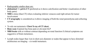• Radiographic studies done are:
• abdominal +/- pelvis CT (preferred as it shows calcification and better visualization of other
body parts)
• MRI is done (than CT) when evaluating inferior venacava and right atrium for tumor
involvement
• CT urography is considered as it allows imaging of both the renal parenchyma and collecting
system.
• To rule out metastasis: Chest X-ray of CT chest;
• Bone scan if patient has bone pain or elevated ALP
• MRI brain with or without contrast depending on renal function if clinical symptoms are
suggestive of brain metastases.
• Lymph nodes larger than 1cm in short axis diameter or nodes that appear to have distorted
architecture on imaging – s/o nodal metastasis.
 