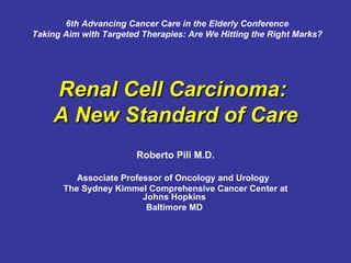 Renal Cell Carcinoma:  A New Standard of Care Roberto Pili M.D. Associate Professor of Oncology and Urology  The Sydney Kimmel Comprehensive Cancer Center at Johns Hopkins  Baltimore MD   6th Advancing Cancer Care in the Elderly Conference  Taking Aim with Targeted Therapies: Are We Hitting the Right Marks?   
