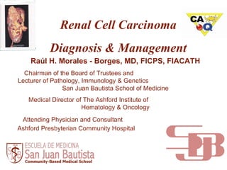 Renal Cell Carcinoma Diagnosis & Management Raúl H. Morales - Borges, MD, FICPS, FIACATH Chairman of the Board of Trustees and  Lecturer of Pathology, Immunology & Genetics  San Juan Bautista School of Medicine Medical Director of The Ashford Institute of  Hematology & Oncology Attending Physician and Consultant  Ashford Presbyterian Community Hospital   