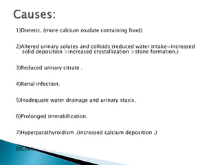 1)Dietetic. (more calcium oxalate containing food) 
2)Altered urinary solutes and colloids:(reduced water intake=increased 
solid deposition >increased crystallization >stone formation.) 
3)Reduced urinary citrate . 
4)Renal infection. 
5)Inadequate water drainage and urinary stasis. 
6)Prolonged immobilization. 
7)Hyperparathyroidism .(increased calcium deposition .) 
8)Gout. 
 