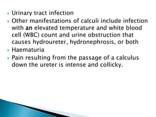  Urinary tract infection 
 Other manifestations of calculi include infection 
with an elevated temperature and white blood 
cell (WBC) count and urine obstruction that 
causes hydroureter, hydronephrosis, or both 
 Haematuria 
 Pain resulting from the passage of a calculus 
down the ureter is intense and collicky. 
 