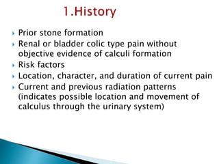  Prior stone formation 
 Renal or bladder colic type pain without 
objective evidence of calculi formation 
 Risk factors 
 Location, character, and duration of current pain 
 Current and previous radiation patterns 
(indicates possible location and movement of 
calculus through the urinary system) 
 