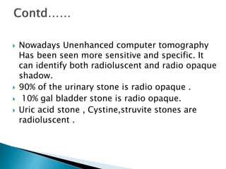  Nowadays Unenhanced computer tomography 
Has been seen more sensitive and specific. It 
can identify both radioluscent and radio opaque 
shadow. 
 90% of the urinary stone is radio opaque . 
 10% gal bladder stone is radio opaque. 
 Uric acid stone , Cystine,struvite stones are 
radioluscent . 
 