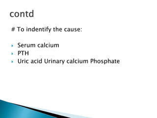 # To indentify the cause: 
 Serum calcium 
 PTH 
 Uric acid Urinary calcium Phosphate 
 