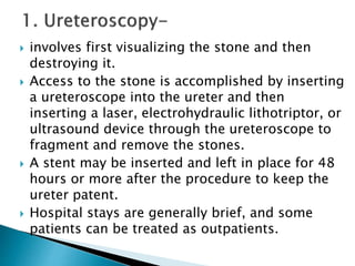  involves first visualizing the stone and then 
destroying it. 
 Access to the stone is accomplished by inserting 
a ureteroscope into the ureter and then 
inserting a laser, electrohydraulic lithotriptor, or 
ultrasound device through the ureteroscope to 
fragment and remove the stones. 
 A stent may be inserted and left in place for 48 
hours or more after the procedure to keep the 
ureter patent. 
 Hospital stays are generally brief, and some 
patients can be treated as outpatients. 
 