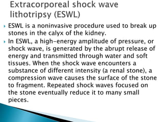  ESWL is a noninvasive procedure used to break up 
stones in the calyx of the kidney. 
 In ESWL, a high-energy amplitude of pressure, or 
shock wave, is generated by the abrupt release of 
energy and transmitted through water and soft 
tissues. When the shock wave encounters a 
substance of different intensity (a renal stone), a 
compression wave causes the surface of the stone 
to fragment. Repeated shock waves focused on 
the stone eventually reduce it to many small 
pieces. 
 