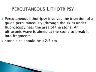  Percutaneous lithotripsy involves the insertion of a 
guide percutaneously (through the skin) under 
fluoroscopy near the area of the stone. An 
ultrasonic wave is aimed at the stone to break it 
into fragments. 
 stone size should be >2.5 cm 
 