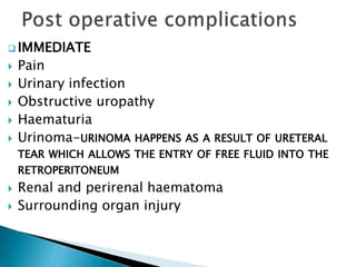  IMMEDIATE 
 Pain 
 Urinary infection 
 Obstructive uropathy 
 Haematuria 
 Urinoma-URINOMA HAPPENS AS A RESULT OF URETERAL 
TEAR WHICH ALLOWS THE ENTRY OF FREE FLUID INTO THE 
RETROPERITONEUM 
 Renal and perirenal haematoma 
 Surrounding organ injury 
 