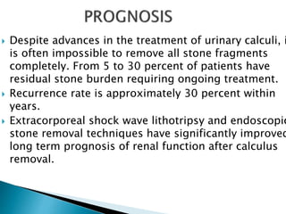  Despite advances in the treatment of urinary calculi, it 
is often impossible to remove all stone fragments 
completely. From 5 to 30 percent of patients have 
residual stone burden requiring ongoing treatment. 
 Recurrence rate is approximately 30 percent within 
years. 
 Extracorporeal shock wave lithotripsy and endoscopic 
stone removal techniques have significantly improved 
long term prognosis of renal function after calculus 
removal. 
