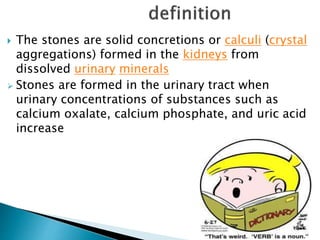  The stones are solid concretions or calculi (crystal 
aggregations) formed in the kidneys from 
dissolved urinary minerals 
 Stones are formed in the urinary tract when 
urinary concentrations of substances such as 
calcium oxalate, calcium phosphate, and uric acid 
increase 
 