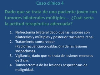 Caso clínico 4
Dado que se trata de una paciente joven con
tumores bilaterales múltiples… ¿Cuál sería
la actitud terapéutica adecuada?
1. Nefrectomía bilateral dado que las lesiones son
bilaterales y múltiples y posterior trasplante renal.
2. Tratamiento conservador
(Radiofrecuencia/crioablación) de las lesiones
sospechosas.
3. Vigilancia, dado que se trata de lesiones menores
de 3 cm.
4. Tumorectomia de las lesiones sospechosas de
malignidad.
 