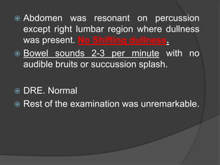  Abdomen was resonant on percussion
except right lumbar region where dullness
was present. No Shifting dullness.
 Bowel sounds 2-3 per minute with no
audible bruits or succussion splash.
 DRE. Normal
 Rest of the examination was unremarkable.
 