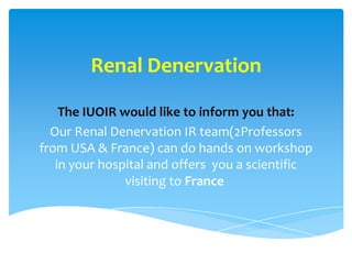 Renal Denervation

    The IUOIR would like to inform you that:
  Our Renal Denervation IR team(2Professors
from USA & France) can do hands on workshop
   in your hospital and offers you a scientific
               visiting to France
 