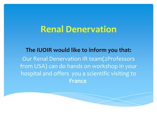 Renal Denervation
The IUOIR would like to inform you that:
Our Renal Denervation IR team(2Professors
from USA) can do hands on workshop in your
hospital and offers you a scientific visiting to
France
 