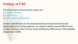 Etiology of CRF
The three most common known causes are:
1. Diabetes mellitus.
2. Hypertension.
3.Chronic glomerulonephritis.
Chronic renal disease can be compensated by structural and functional
hypertrophy of surviving nephrons, to a point at which around 50% of renal
function remains, when chronic renal insufficiency (CRI) ensues. CRI inevitably
progresses to ESRD.
 