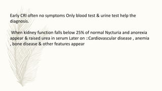 Early CRI often no symptoms Only blood test & urine test help the
diagnosis.
When kidney function falls below 25% of normal Nycturia and anorexia
appear & raised urea in serum Later on ::Cardiovascular disease , anemia
, bone disease & other features appear
 
