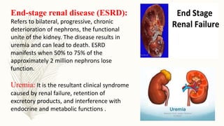 End-stage renal disease (ESRD):
Refers to bilateral, progressive, chronic
deterioration of nephrons, the functional
unite of the kidney. The disease results in
uremia and can lead to death. ESRD
manifests when 50% to 75% of the
approximately 2 million nephrons lose
function.
Uremia: It is the resultant clinical syndrome
caused by renal failure, retention of
excretory products, and interference with
endocrine and metabolic functions .
 