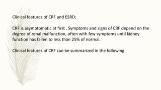 Clinical features of CRF and ESRD:
CRF is asymptomatic at first . Symptoms and signs of CRF depend on the
degree of renal malfunction, often with few symptoms until kidney
function has fallen to less than 25% of normal.
Clinical features of CRF can be summarized in the following
 