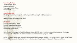Laboratory findings:
DERMATOLOG ICAL
Pruritus Bru1sing
Hyperpigmentation Pallor
Uremic frost
HEMATOLOG ICAL
Bleeding, Anemia, Lymphopenia and leukopenia Splenomegaly and hypersplenism
IMMUNOLOGICAL Prone to infections
METABOLIC
Nacturia and polyuria Thirst
Glycosuria Metabolic acidosis
Raised serum urea , creatinine,
Electrolyte disturbances
Several tests, including urinalysis, blood urea nitrogen (BUN), serum creatinine, creatinine clearance, electrolyte
measurements and protein electrophoresis are used to monitor the progress of CRF.
In CRF, there will be increase in serum creatinine level (normal value is 0,6 to 1.20 mg/dL) ,BUN is above 20mg/dl and
there will be increase in the level of serum potassium and phosphate and decrease in the serum calcium.
 